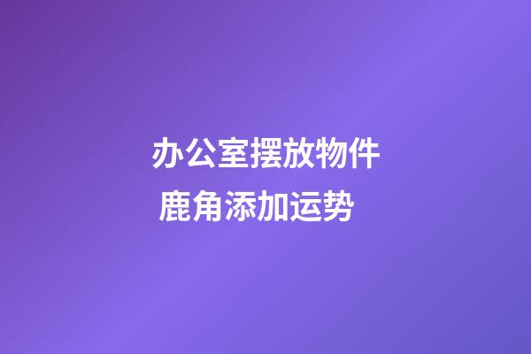 办公室摆放物件 鹿角添加运势